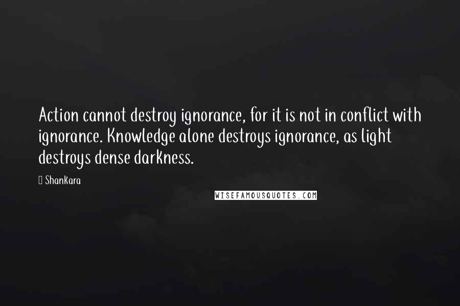 Shankara Quotes: Action cannot destroy ignorance, for it is not in conflict with ignorance. Knowledge alone destroys ignorance, as light destroys dense darkness.