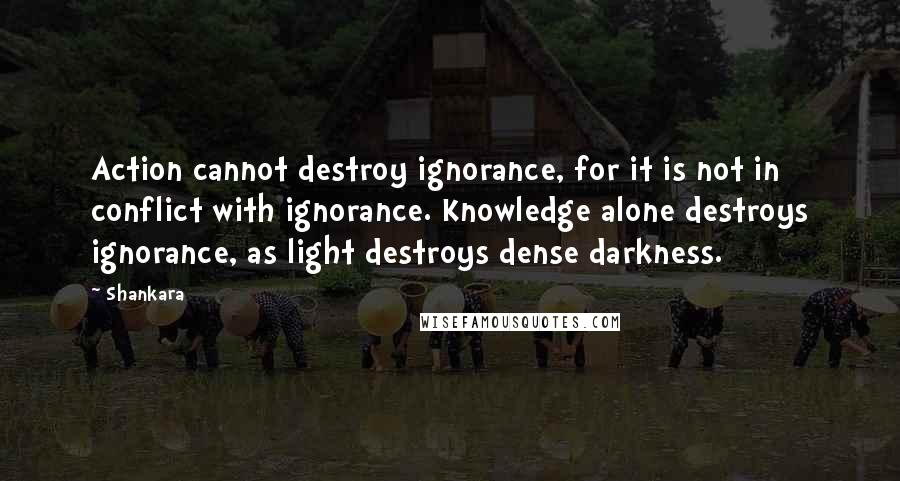 Shankara Quotes: Action cannot destroy ignorance, for it is not in conflict with ignorance. Knowledge alone destroys ignorance, as light destroys dense darkness.