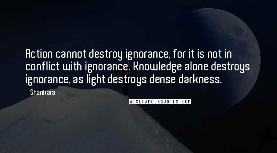 Shankara Quotes: Action cannot destroy ignorance, for it is not in conflict with ignorance. Knowledge alone destroys ignorance, as light destroys dense darkness.