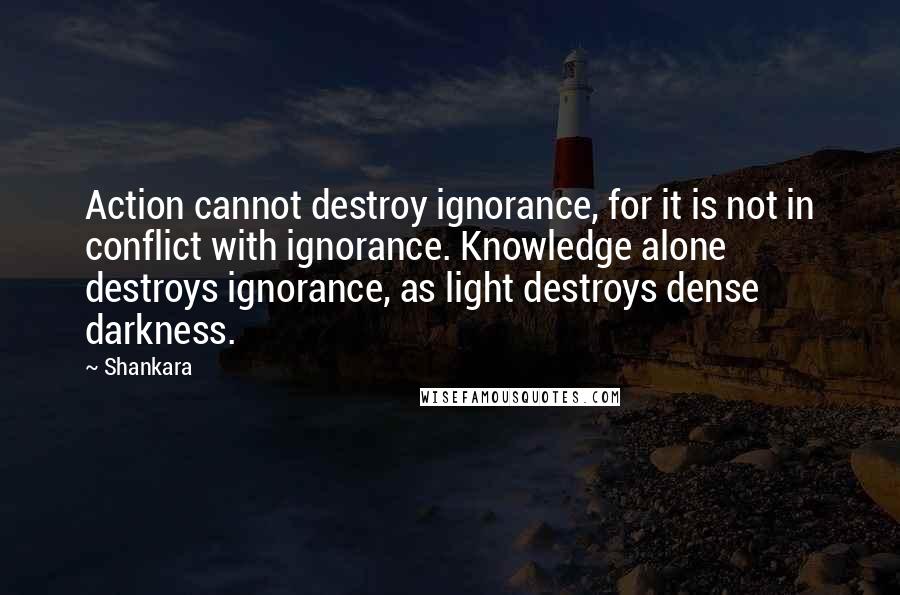 Shankara Quotes: Action cannot destroy ignorance, for it is not in conflict with ignorance. Knowledge alone destroys ignorance, as light destroys dense darkness.