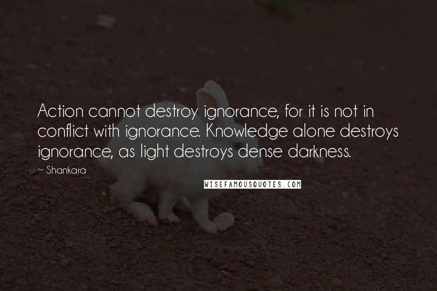 Shankara Quotes: Action cannot destroy ignorance, for it is not in conflict with ignorance. Knowledge alone destroys ignorance, as light destroys dense darkness.