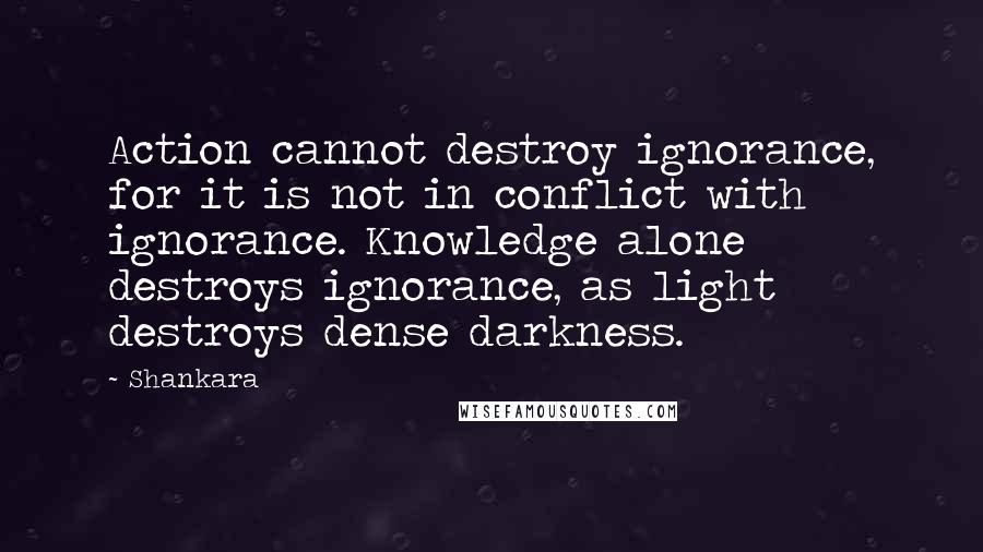 Shankara Quotes: Action cannot destroy ignorance, for it is not in conflict with ignorance. Knowledge alone destroys ignorance, as light destroys dense darkness.