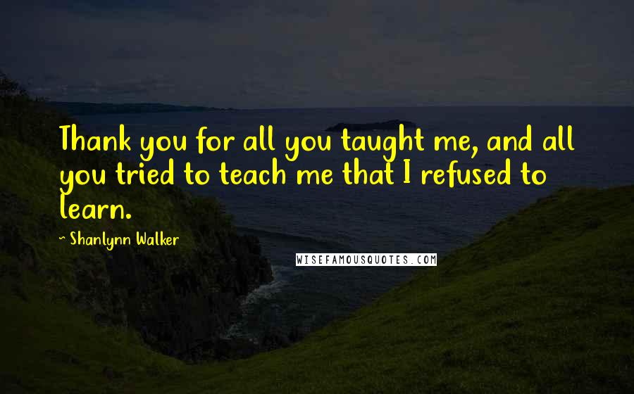 Shanlynn Walker Quotes: Thank you for all you taught me, and all you tried to teach me that I refused to learn.
