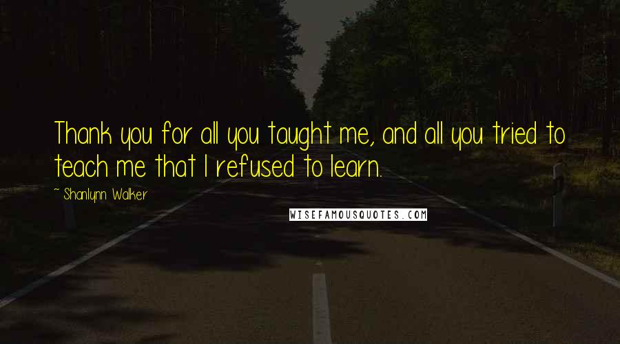 Shanlynn Walker Quotes: Thank you for all you taught me, and all you tried to teach me that I refused to learn.