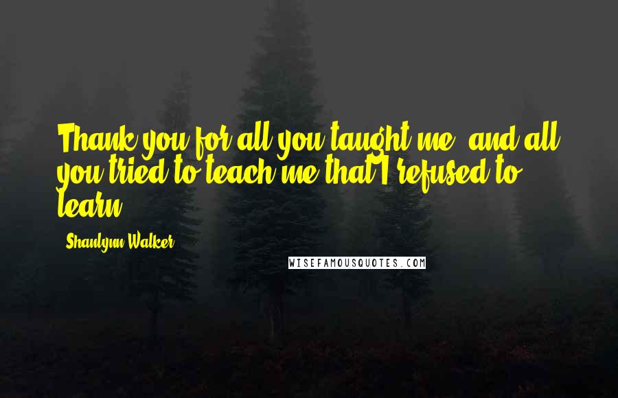 Shanlynn Walker Quotes: Thank you for all you taught me, and all you tried to teach me that I refused to learn.