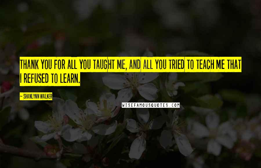 Shanlynn Walker Quotes: Thank you for all you taught me, and all you tried to teach me that I refused to learn.