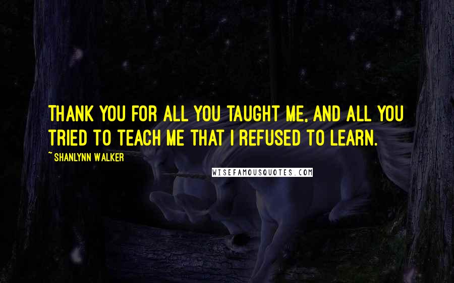 Shanlynn Walker Quotes: Thank you for all you taught me, and all you tried to teach me that I refused to learn.