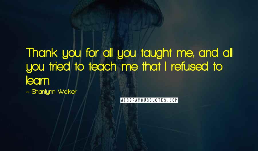 Shanlynn Walker Quotes: Thank you for all you taught me, and all you tried to teach me that I refused to learn.
