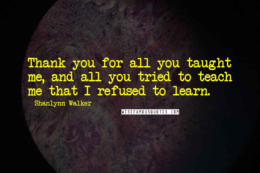 Shanlynn Walker Quotes: Thank you for all you taught me, and all you tried to teach me that I refused to learn.