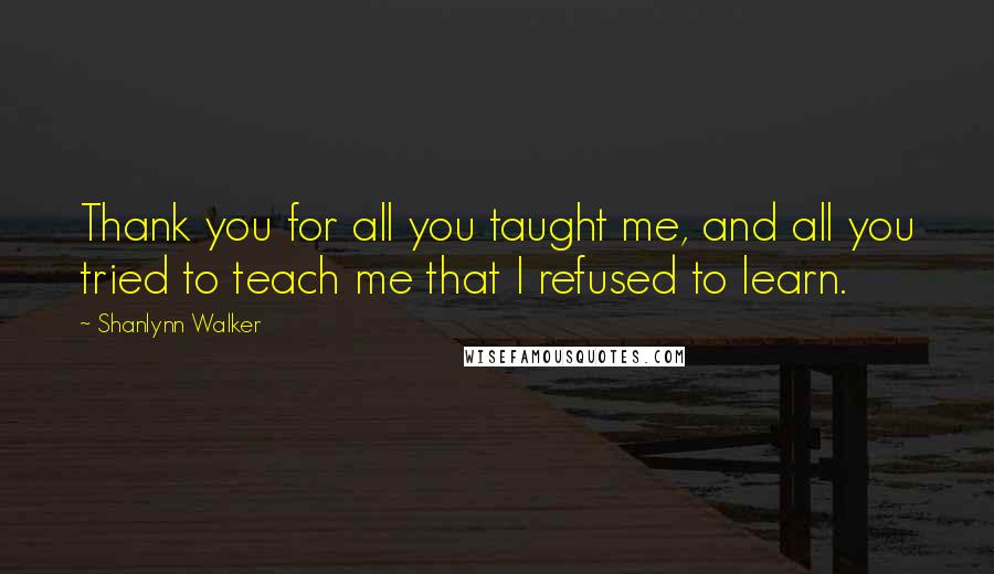 Shanlynn Walker Quotes: Thank you for all you taught me, and all you tried to teach me that I refused to learn.