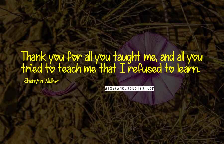 Shanlynn Walker Quotes: Thank you for all you taught me, and all you tried to teach me that I refused to learn.