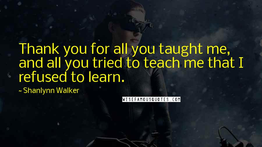 Shanlynn Walker Quotes: Thank you for all you taught me, and all you tried to teach me that I refused to learn.