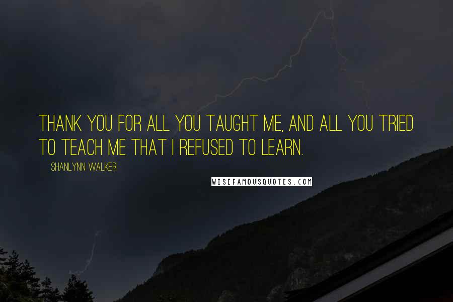 Shanlynn Walker Quotes: Thank you for all you taught me, and all you tried to teach me that I refused to learn.