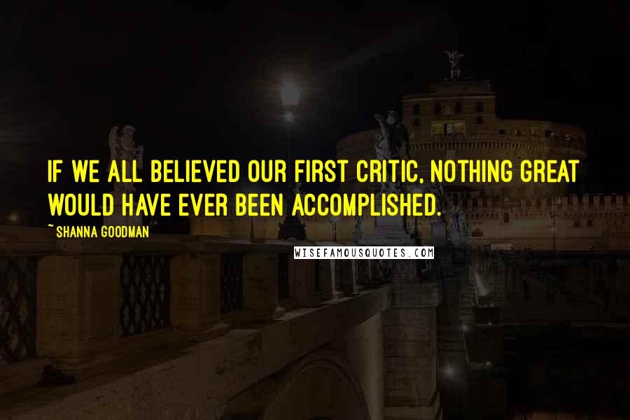 Shanna Goodman Quotes: If we all believed our first critic, nothing great would have ever been accomplished.