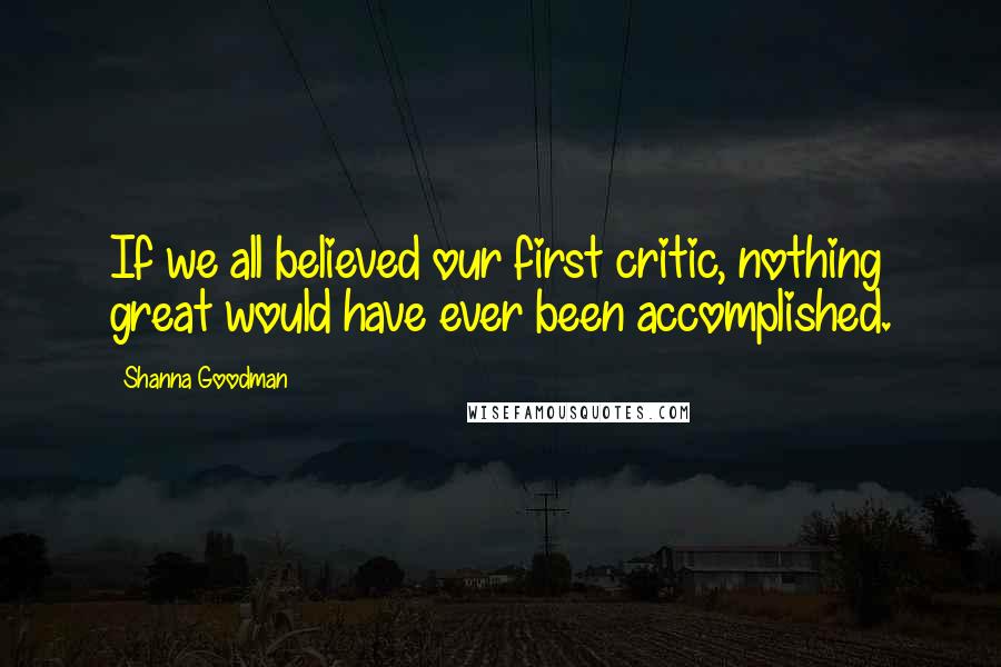 Shanna Goodman Quotes: If we all believed our first critic, nothing great would have ever been accomplished.