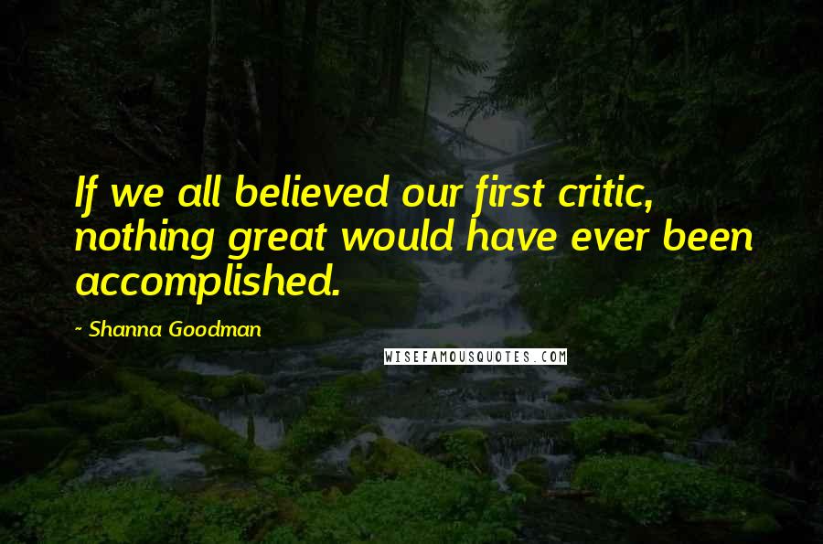 Shanna Goodman Quotes: If we all believed our first critic, nothing great would have ever been accomplished.