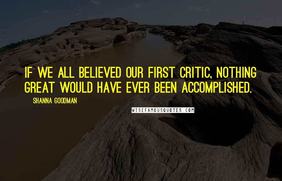 Shanna Goodman Quotes: If we all believed our first critic, nothing great would have ever been accomplished.