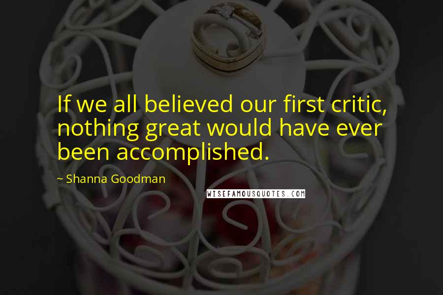Shanna Goodman Quotes: If we all believed our first critic, nothing great would have ever been accomplished.