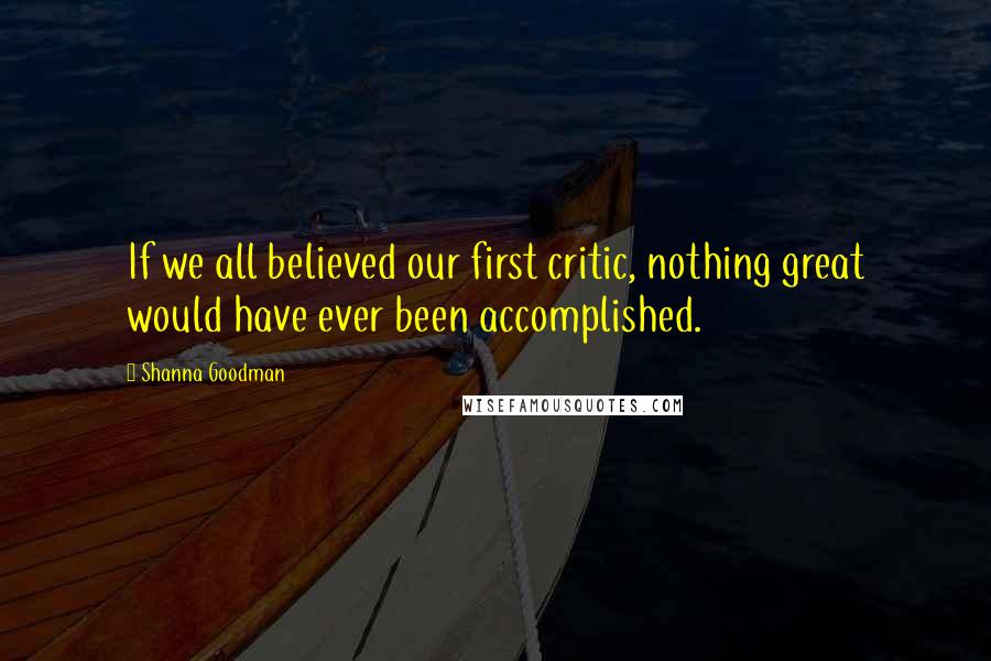 Shanna Goodman Quotes: If we all believed our first critic, nothing great would have ever been accomplished.