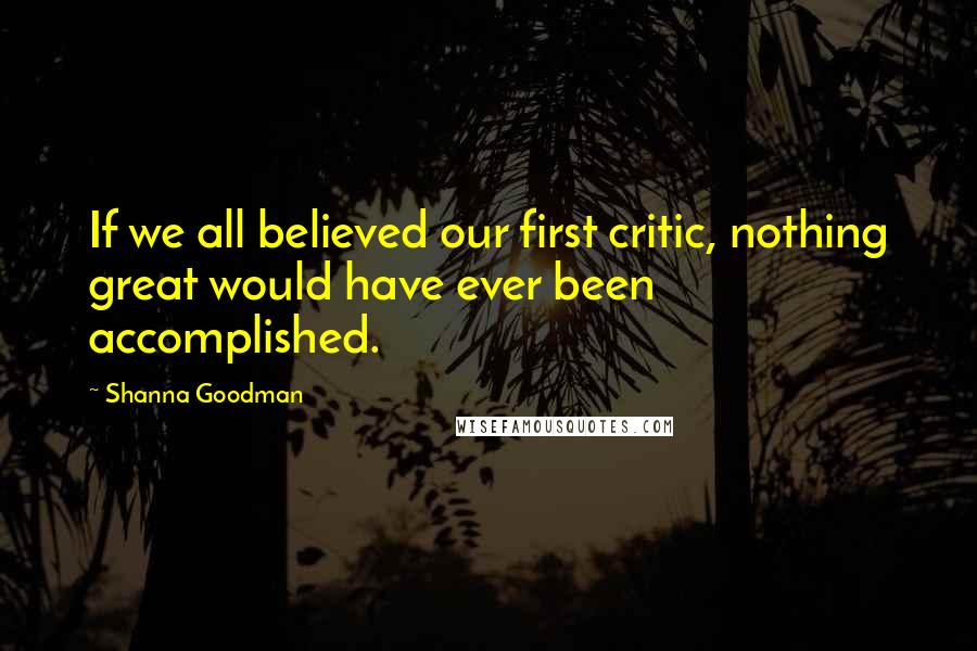 Shanna Goodman Quotes: If we all believed our first critic, nothing great would have ever been accomplished.