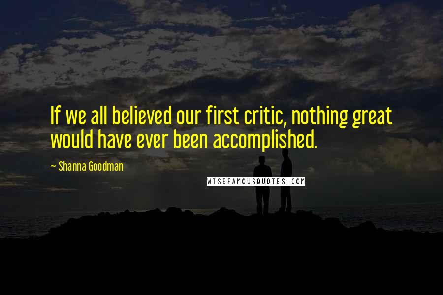 Shanna Goodman Quotes: If we all believed our first critic, nothing great would have ever been accomplished.