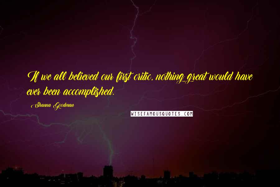 Shanna Goodman Quotes: If we all believed our first critic, nothing great would have ever been accomplished.