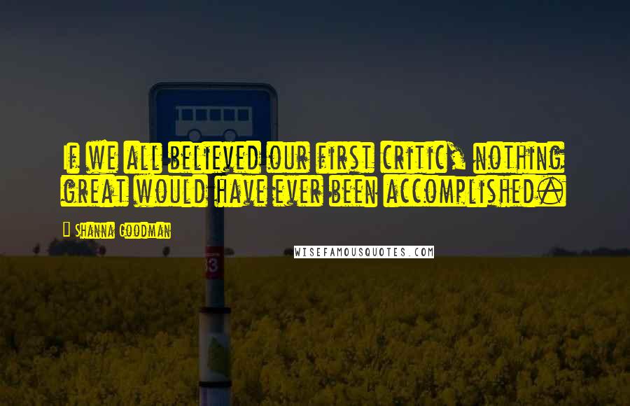 Shanna Goodman Quotes: If we all believed our first critic, nothing great would have ever been accomplished.