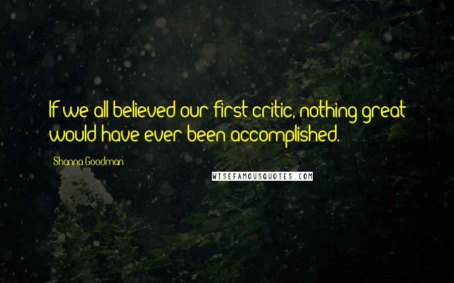 Shanna Goodman Quotes: If we all believed our first critic, nothing great would have ever been accomplished.