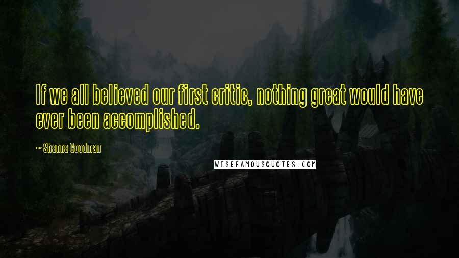 Shanna Goodman Quotes: If we all believed our first critic, nothing great would have ever been accomplished.