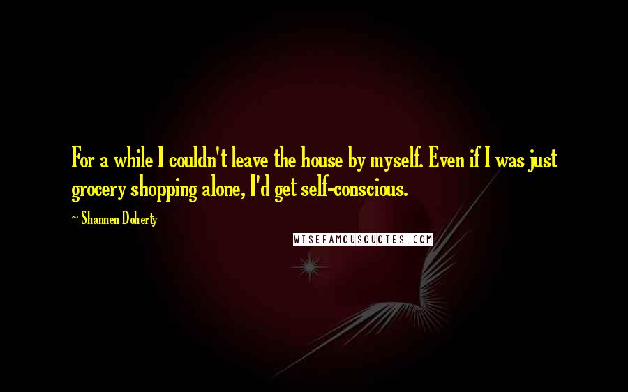 Shannen Doherty Quotes: For a while I couldn't leave the house by myself. Even if I was just grocery shopping alone, I'd get self-conscious.