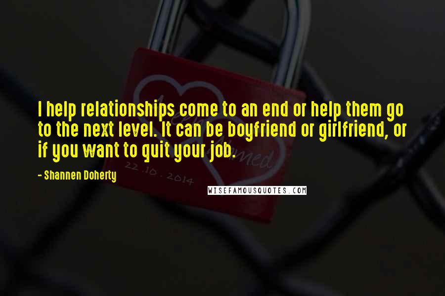 Shannen Doherty Quotes: I help relationships come to an end or help them go to the next level. It can be boyfriend or girlfriend, or if you want to quit your job.