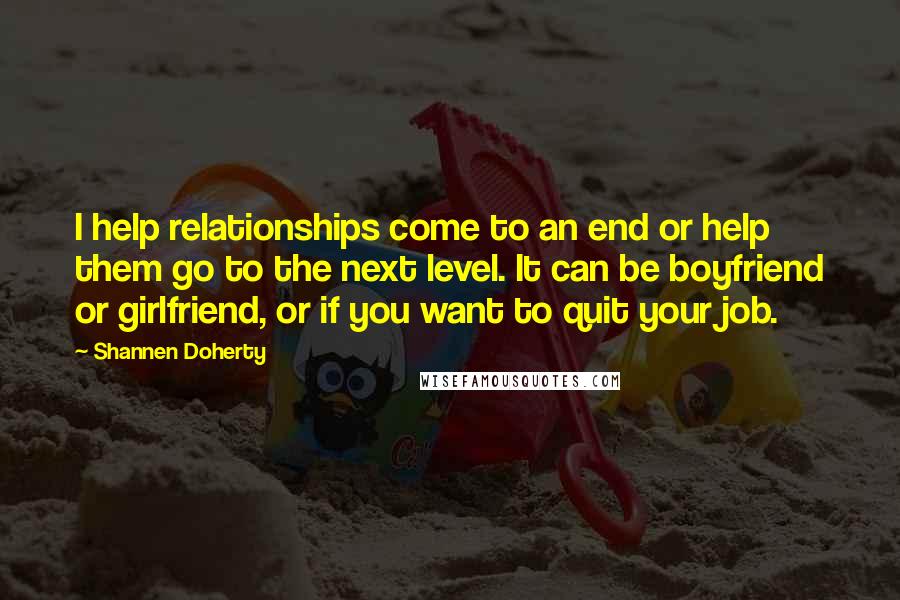 Shannen Doherty Quotes: I help relationships come to an end or help them go to the next level. It can be boyfriend or girlfriend, or if you want to quit your job.