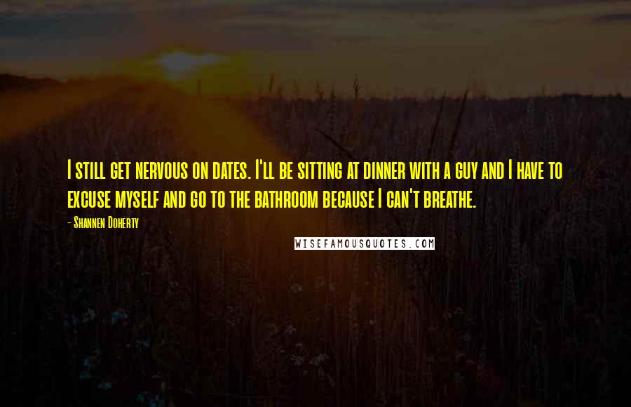 Shannen Doherty Quotes: I still get nervous on dates. I'll be sitting at dinner with a guy and I have to excuse myself and go to the bathroom because I can't breathe.