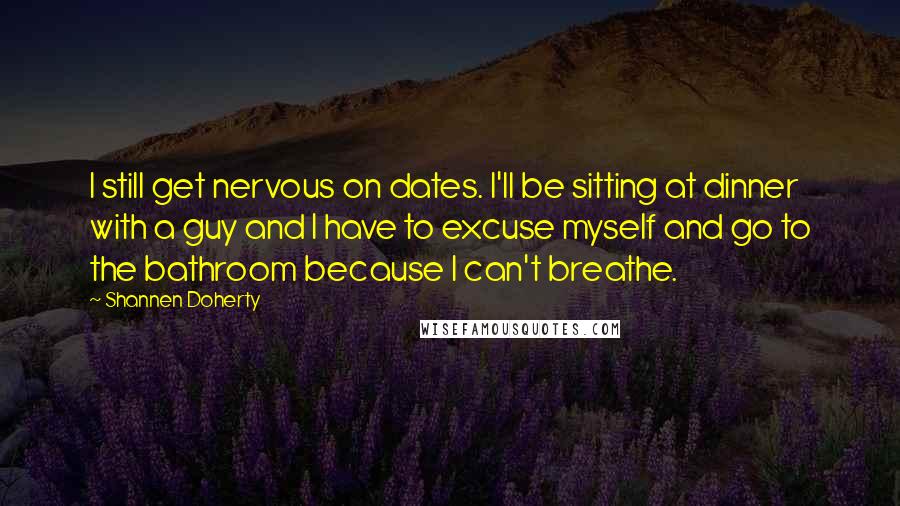 Shannen Doherty Quotes: I still get nervous on dates. I'll be sitting at dinner with a guy and I have to excuse myself and go to the bathroom because I can't breathe.