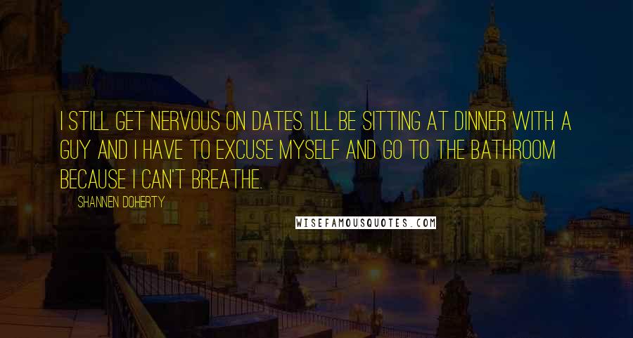 Shannen Doherty Quotes: I still get nervous on dates. I'll be sitting at dinner with a guy and I have to excuse myself and go to the bathroom because I can't breathe.