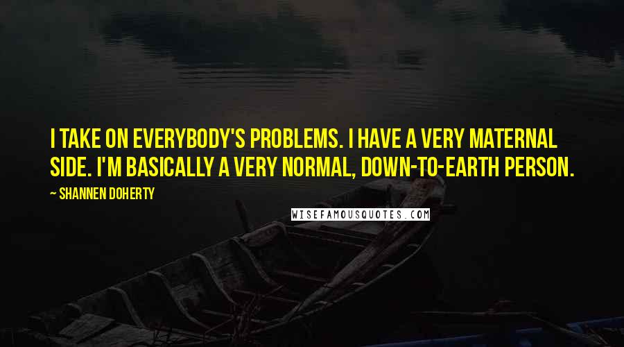 Shannen Doherty Quotes: I take on everybody's problems. I have a very maternal side. I'm basically a very normal, down-to-earth person.