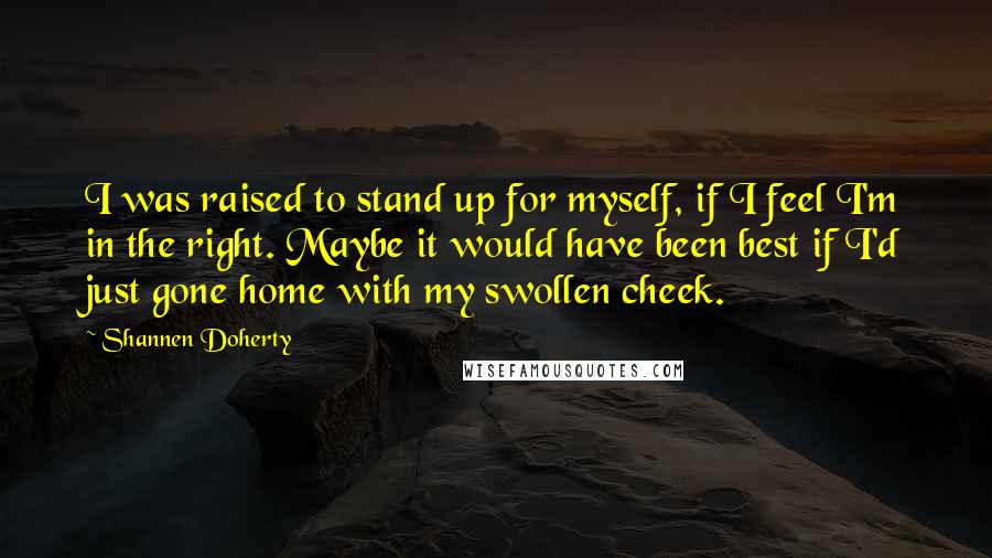 Shannen Doherty Quotes: I was raised to stand up for myself, if I feel I'm in the right. Maybe it would have been best if I'd just gone home with my swollen cheek.