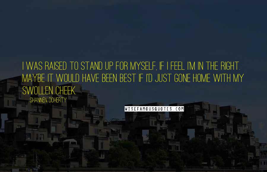 Shannen Doherty Quotes: I was raised to stand up for myself, if I feel I'm in the right. Maybe it would have been best if I'd just gone home with my swollen cheek.