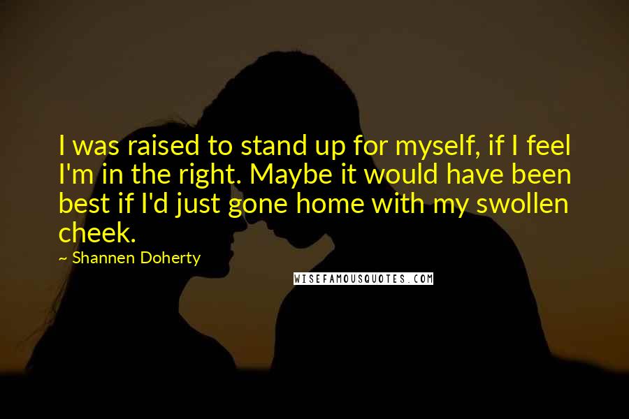 Shannen Doherty Quotes: I was raised to stand up for myself, if I feel I'm in the right. Maybe it would have been best if I'd just gone home with my swollen cheek.