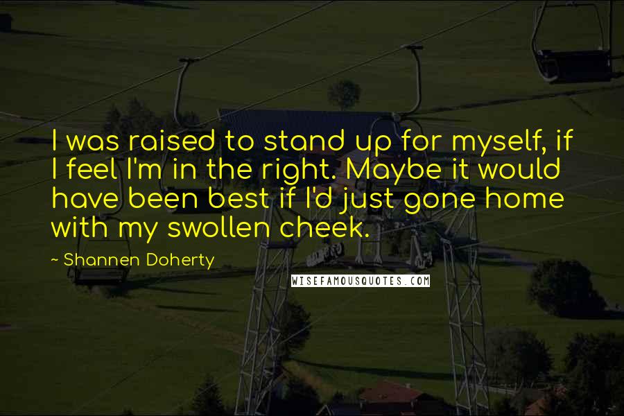 Shannen Doherty Quotes: I was raised to stand up for myself, if I feel I'm in the right. Maybe it would have been best if I'd just gone home with my swollen cheek.