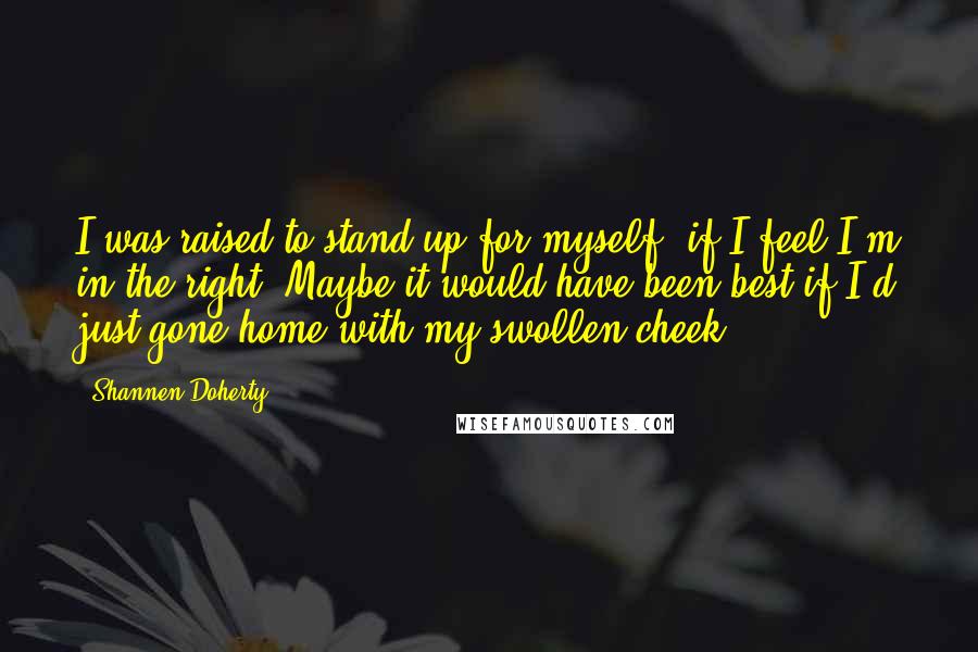 Shannen Doherty Quotes: I was raised to stand up for myself, if I feel I'm in the right. Maybe it would have been best if I'd just gone home with my swollen cheek.