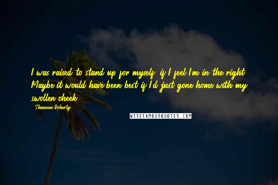 Shannen Doherty Quotes: I was raised to stand up for myself, if I feel I'm in the right. Maybe it would have been best if I'd just gone home with my swollen cheek.