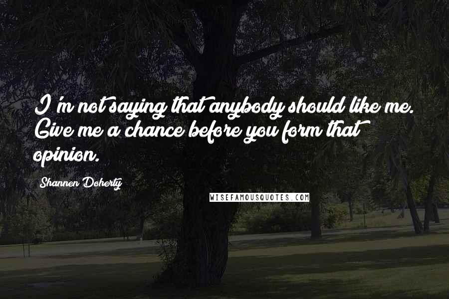 Shannen Doherty Quotes: I'm not saying that anybody should like me. Give me a chance before you form that opinion.