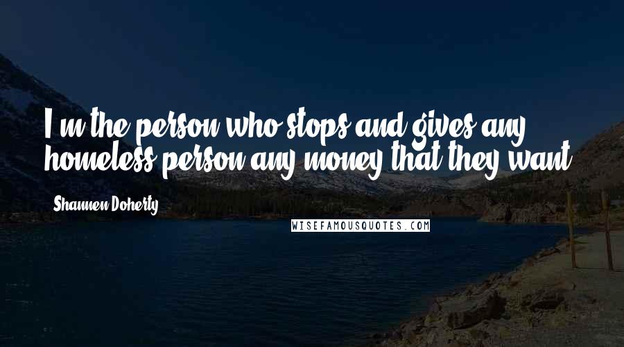 Shannen Doherty Quotes: I'm the person who stops and gives any homeless person any money that they want.