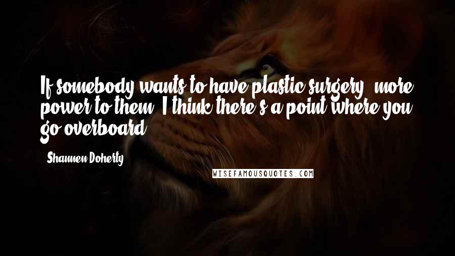 Shannen Doherty Quotes: If somebody wants to have plastic surgery, more power to them. I think there's a point where you go overboard.