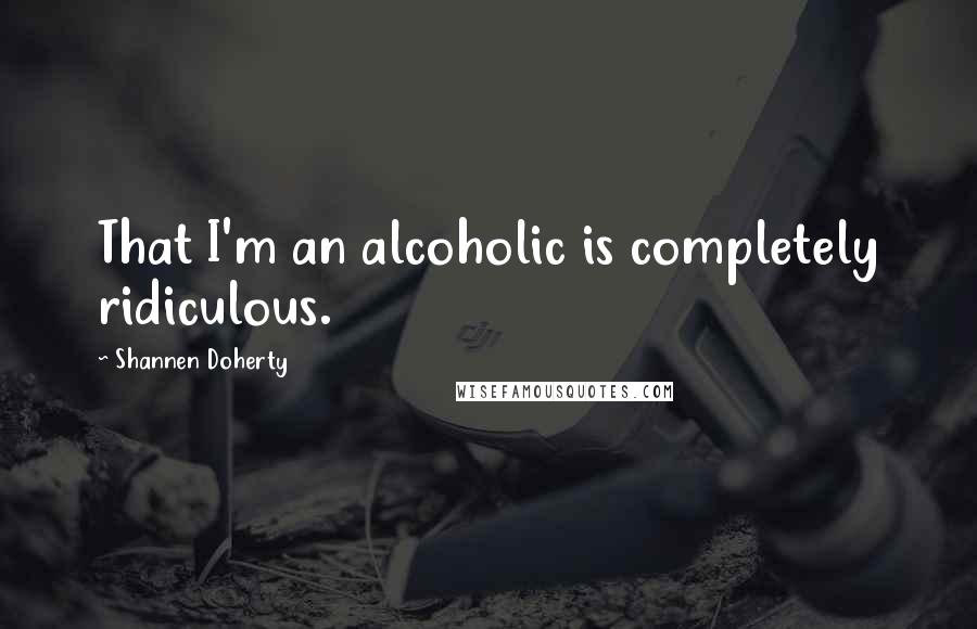 Shannen Doherty Quotes: That I'm an alcoholic is completely ridiculous.