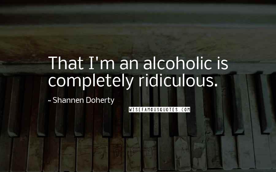 Shannen Doherty Quotes: That I'm an alcoholic is completely ridiculous.