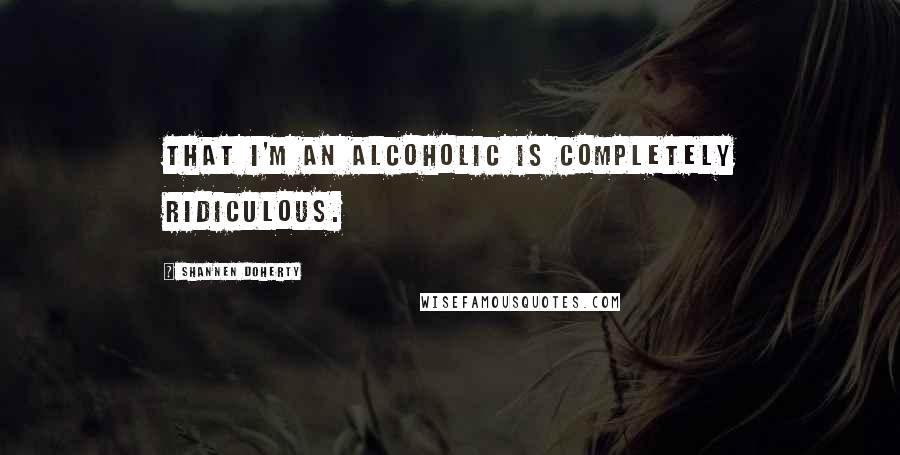 Shannen Doherty Quotes: That I'm an alcoholic is completely ridiculous.