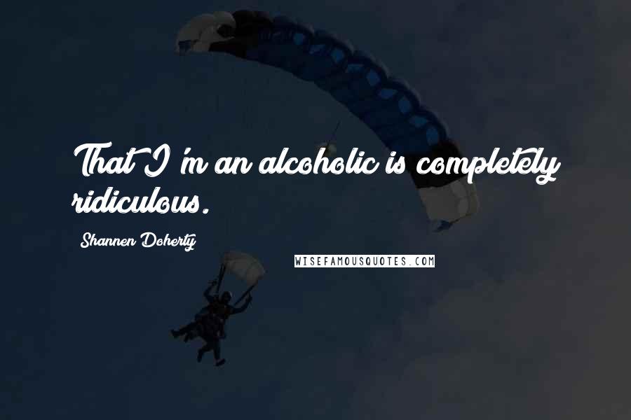 Shannen Doherty Quotes: That I'm an alcoholic is completely ridiculous.