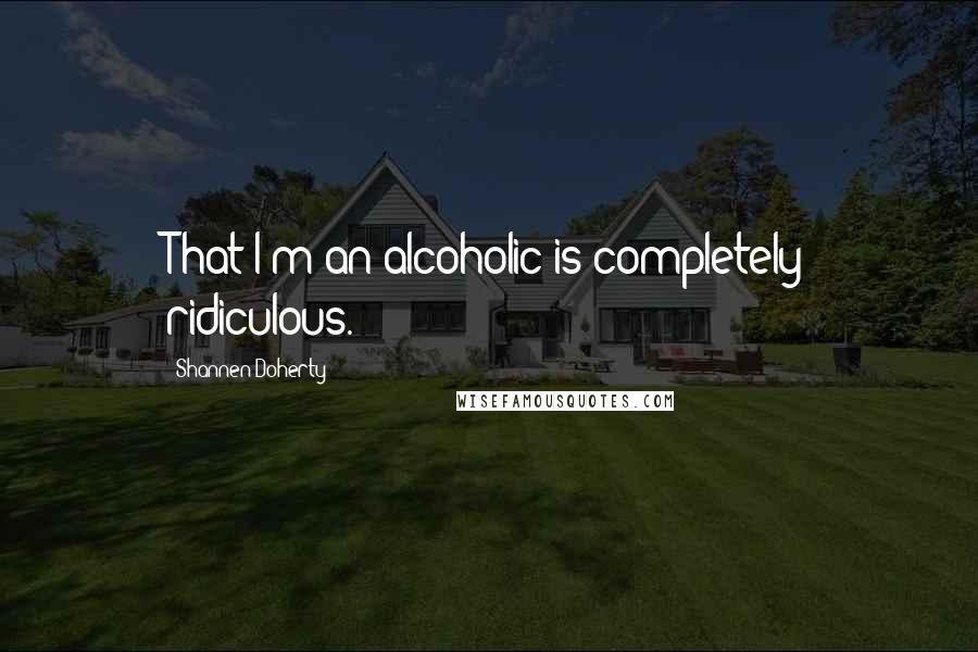 Shannen Doherty Quotes: That I'm an alcoholic is completely ridiculous.